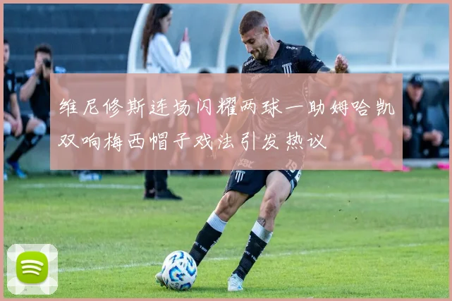 维尼修斯连场闪耀两球一助姆哈凯双响梅西帽子戏法引发热议