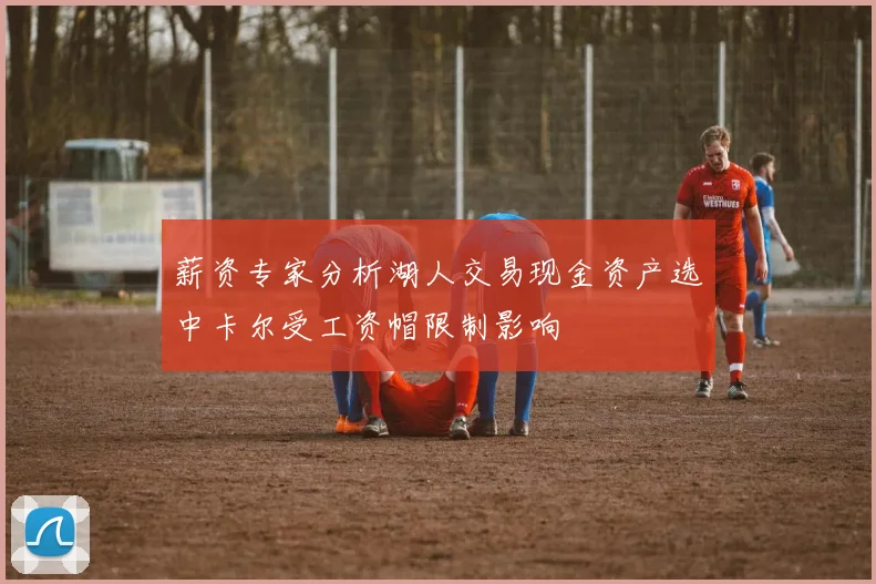 薪资专家分析湖人交易现金资产选中卡尔受工资帽限制影响