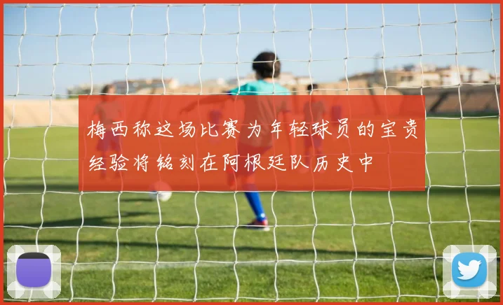 梅西称这场比赛为年轻球员的宝贵经验将铭刻在阿根廷队历史中
