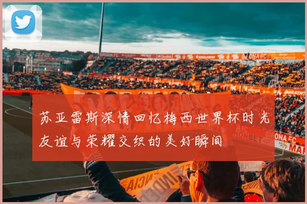 苏亚雷斯深情回忆梅西世界杯时光友谊与荣耀交织的美好瞬间