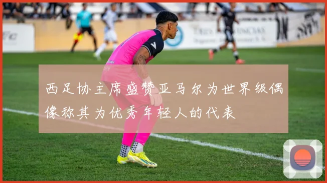 西足协主席盛赞亚马尔为世界级偶像称其为优秀年轻人的代表