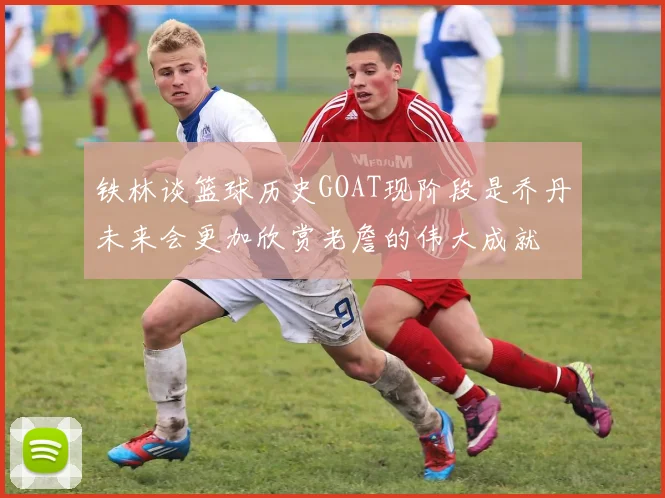 铁林谈篮球历史GOAT现阶段是乔丹未来会更加欣赏老詹的伟大成就
