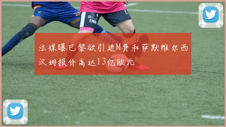 法媒曝巴黎欲引进M费和萨默维尔西汉姆报价高达13亿欧元