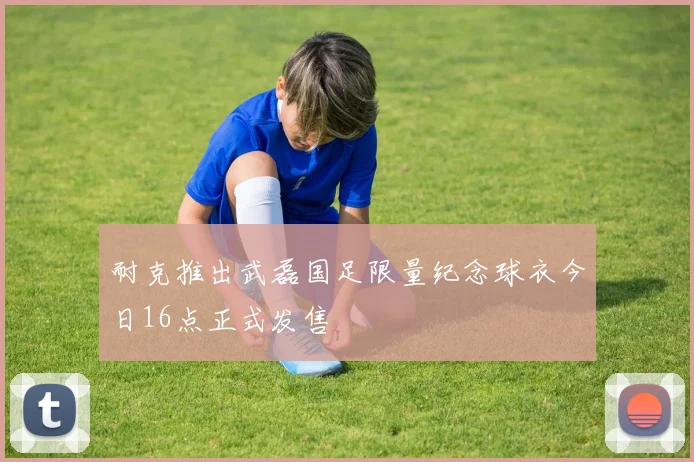 耐克推出武磊国足限量纪念球衣今日16点正式发售