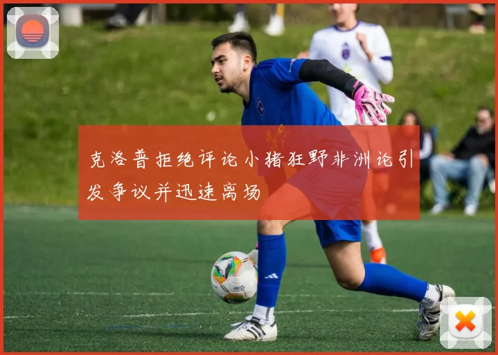 克洛普拒绝评论小猪狂野非洲论引发争议并迅速离场