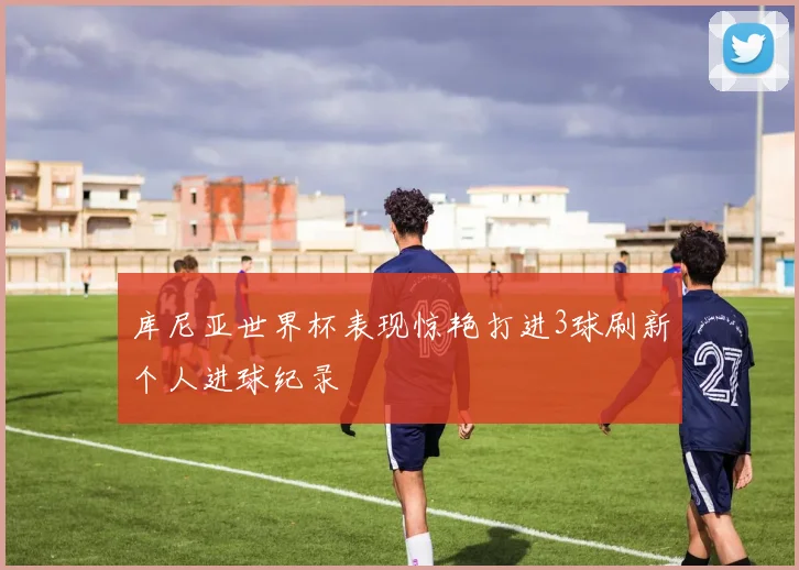 库尼亚世界杯表现惊艳打进3球刷新个人进球纪录