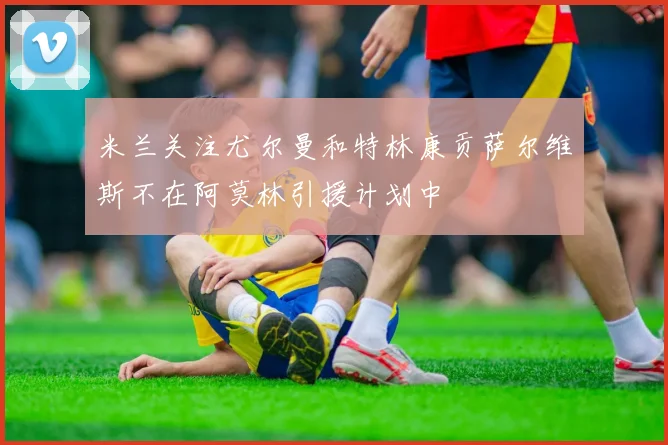米兰关注尤尔曼和特林康贡萨尔维斯不在阿莫林引援计划中