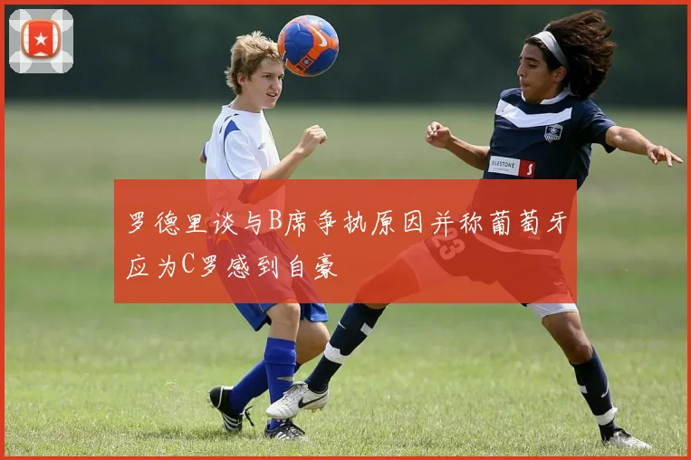 罗德里谈与B席争执原因并称葡萄牙应为C罗感到自豪