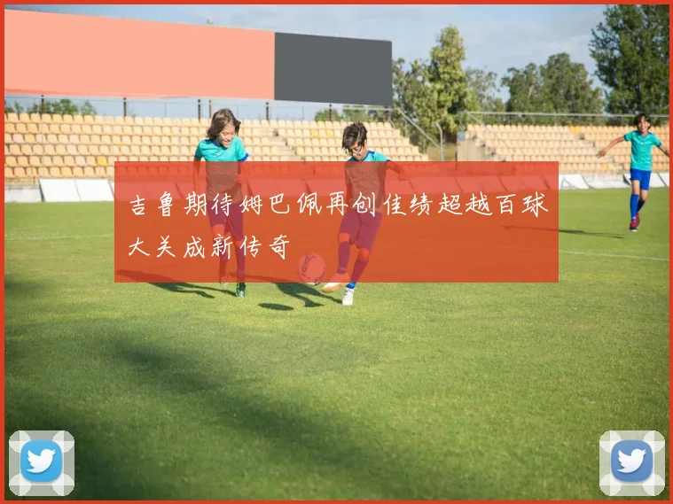 吉鲁期待姆巴佩再创佳绩超越百球大关成新传奇